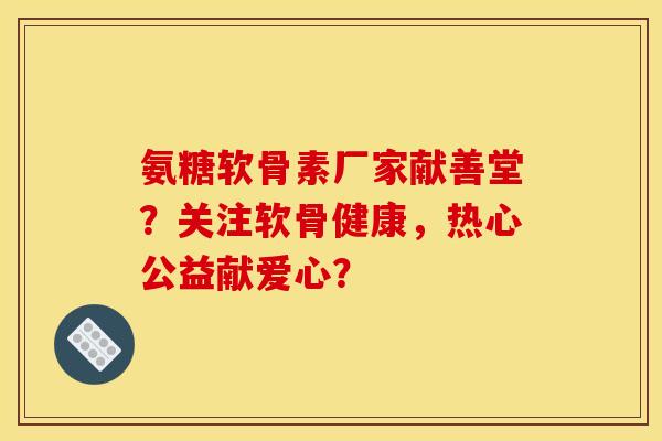 氨糖软骨素厂家献善堂？关注软骨健康，热心公益献爱心？
