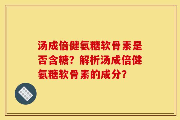 汤成倍健氨糖软骨素是否含糖？解析汤成倍健氨糖软骨素的成分？