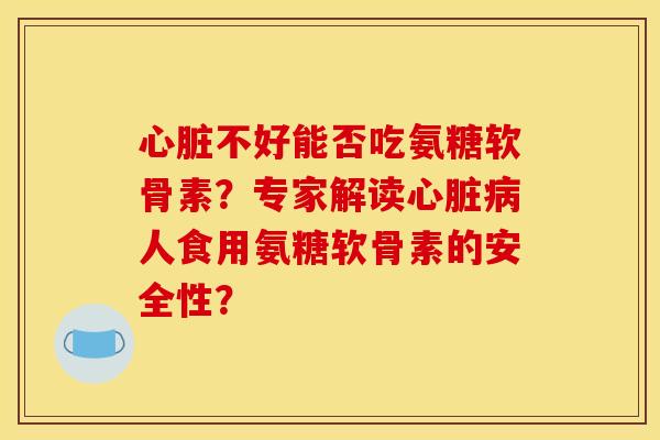 心脏不好能否吃氨糖软骨素？专家解读心脏病人食用氨糖软骨素的安全性？