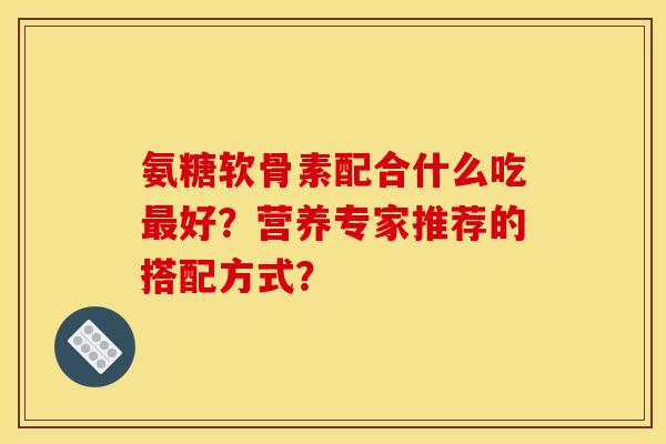 氨糖软骨素配合什么吃最好？营养专家推荐的搭配方式？