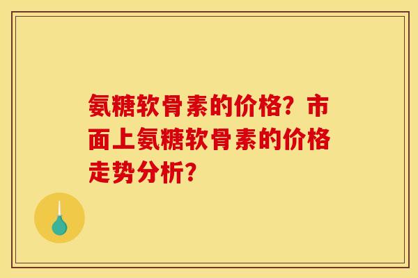 氨糖软骨素的价格？市面上氨糖软骨素的价格走势分析？