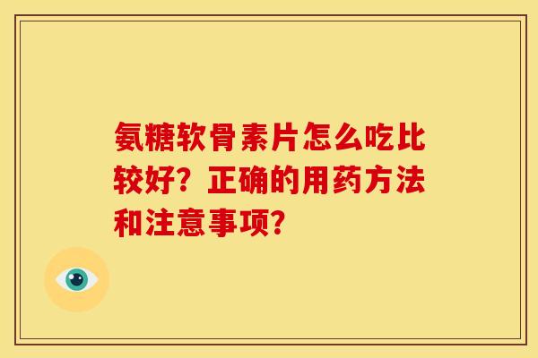 氨糖软骨素片怎么吃比较好？正确的用药方法和注意事项？