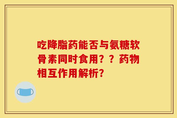 吃降脂药能否与氨糖软骨素同时食用？？药物相互作用解析？