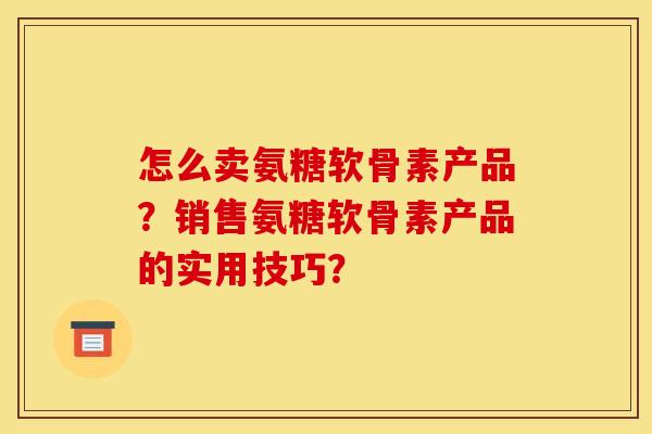 怎么卖氨糖软骨素产品？销售氨糖软骨素产品的实用技巧？