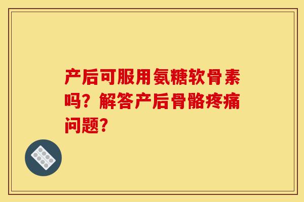 产后可服用氨糖软骨素吗？解答产后骨骼疼痛问题？