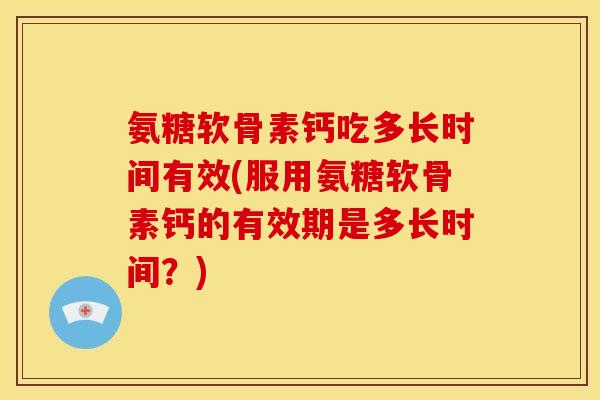 氨糖软骨素钙吃多长时间有效(服用氨糖软骨素钙的有效期是多长时间？)