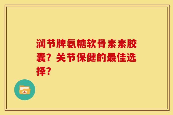 润节牌氨糖软骨素素胶囊？关节保健的最佳选择？