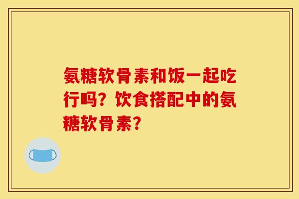 氨糖软骨素和饭一起吃行吗？饮食搭配中的氨糖软骨素？