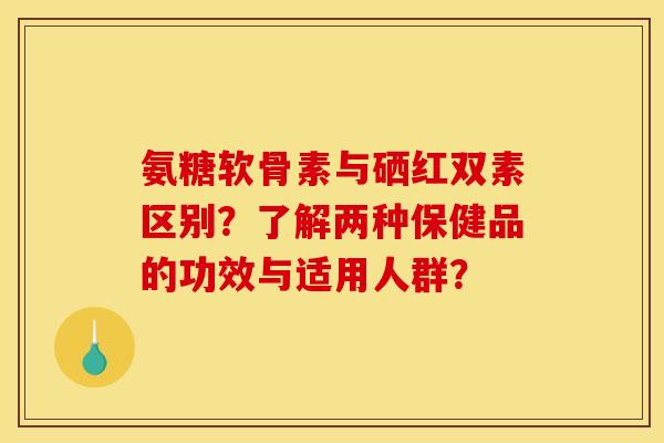 氨糖软骨素与硒红双素区别？了解两种保健品的功效与适用人群？
