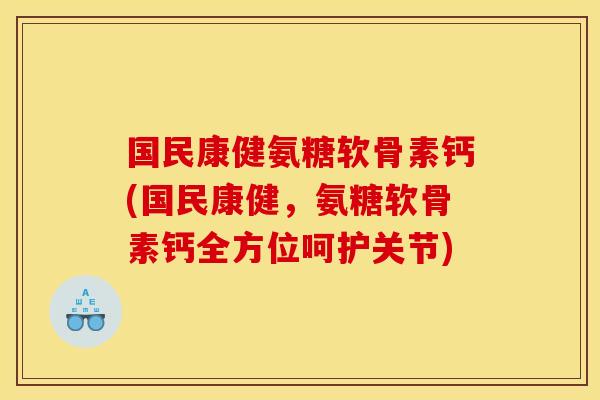 国民康健氨糖软骨素钙(国民康健，氨糖软骨素钙全方位呵护关节)