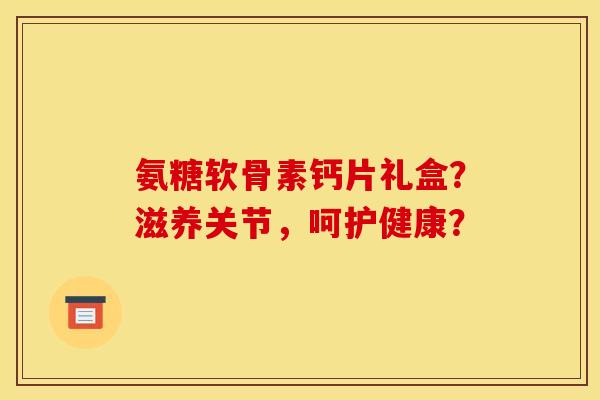 氨糖软骨素钙片礼盒？滋养关节，呵护健康？