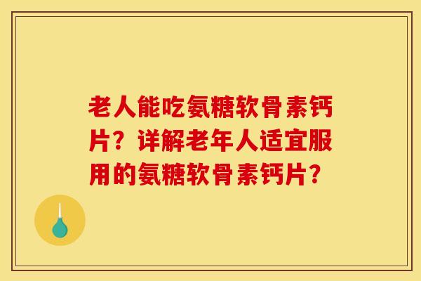 老人能吃氨糖软骨素钙片？详解老年人适宜服用的氨糖软骨素钙片？