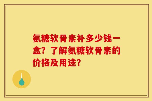 氨糖软骨素补多少钱一盒？了解氨糖软骨素的价格及用途？
