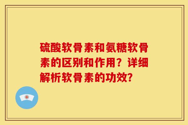 硫酸软骨素和氨糖软骨素的区别和作用？详细解析软骨素的功效？