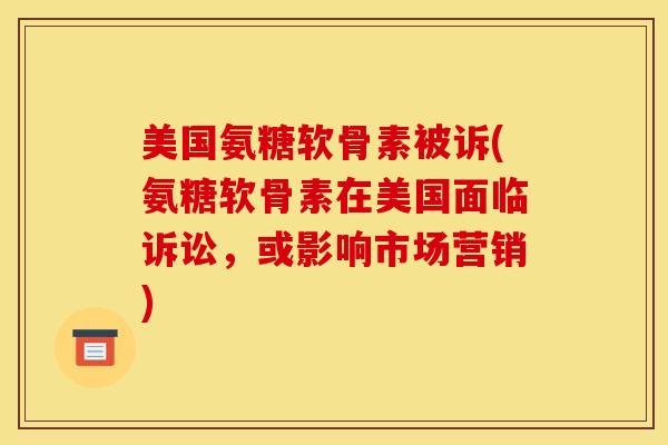 美国氨糖软骨素被诉(氨糖软骨素在美国面临诉讼，或影响市场营销)