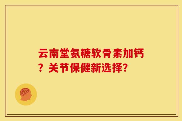 云南堂氨糖软骨素加钙？关节保健新选择？