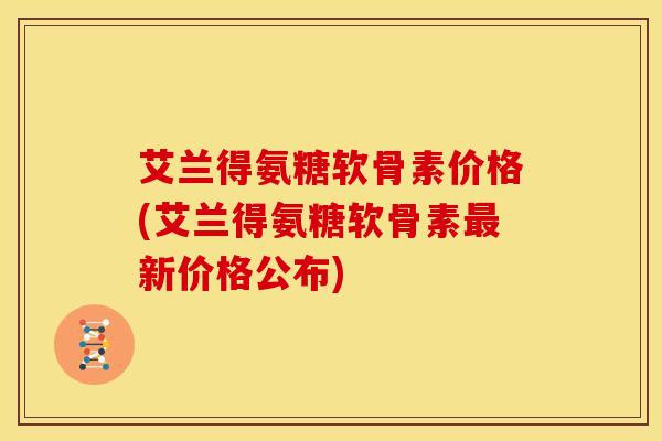 艾兰得氨糖软骨素价格(艾兰得氨糖软骨素最新价格公布)