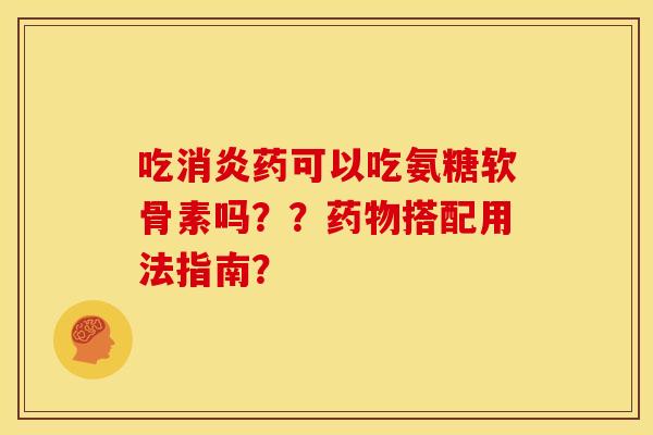 吃消炎药可以吃氨糖软骨素吗？？药物搭配用法指南？
