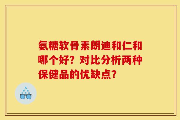 氨糖软骨素朗迪和仁和哪个好？对比分析两种保健品的优缺点？