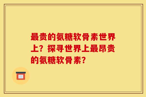 最贵的氨糖软骨素世界上？探寻世界上最昂贵的氨糖软骨素？