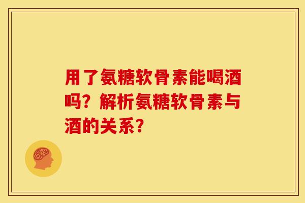 用了氨糖软骨素能喝酒吗？解析氨糖软骨素与酒的关系？