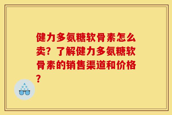 健力多氨糖软骨素怎么卖？了解健力多氨糖软骨素的销售渠道和价格？