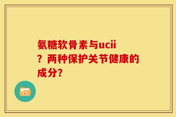 氨糖软骨素与ucii？两种保护关节健康的成分？