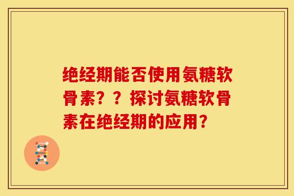 绝经期能否使用氨糖软骨素？？探讨氨糖软骨素在绝经期的应用？