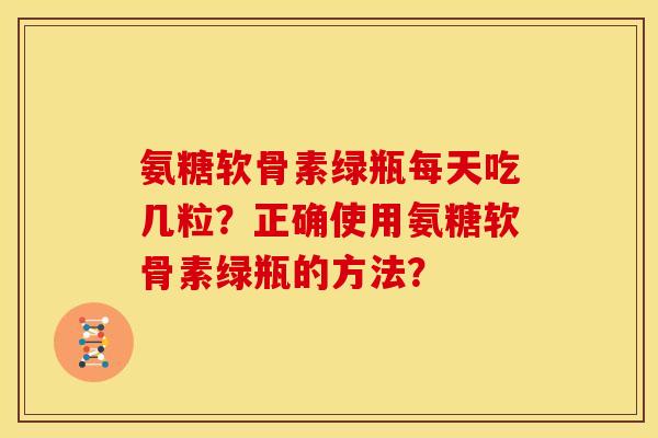 氨糖软骨素绿瓶每天吃几粒？正确使用氨糖软骨素绿瓶的方法？