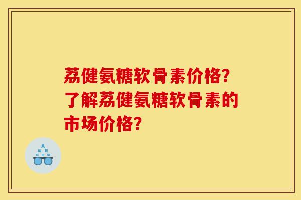荔健氨糖软骨素价格？了解荔健氨糖软骨素的市场价格？
