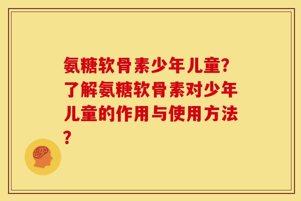 氨糖软骨素少年儿童？了解氨糖软骨素对少年儿童的作用与使用方法？