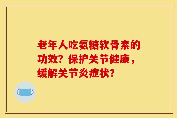 老年人吃氨糖软骨素的功效？保护关节健康，缓解关节炎症状？