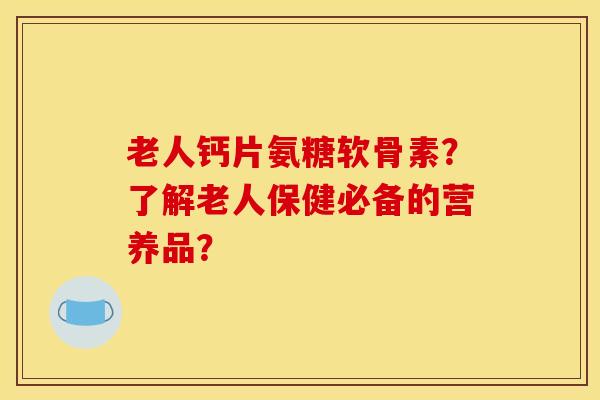 老人钙片氨糖软骨素？了解老人保健必备的营养品？