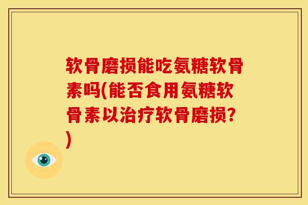 软骨磨损能吃氨糖软骨素吗(能否食用氨糖软骨素以治疗软骨磨损？)