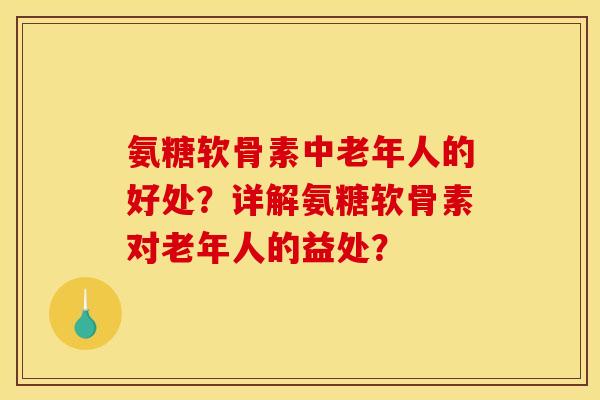 氨糖软骨素中老年人的好处？详解氨糖软骨素对老年人的益处？