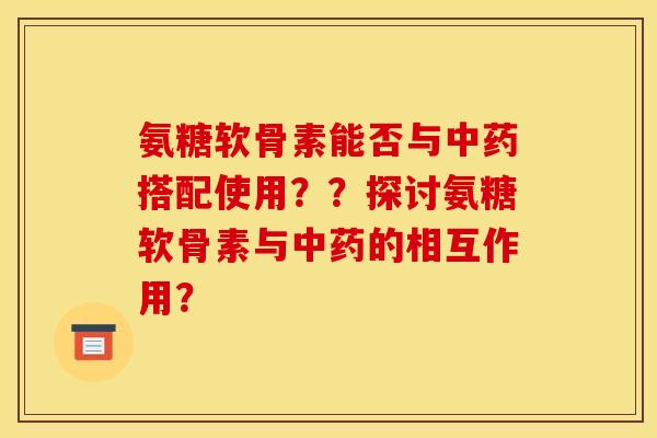 氨糖软骨素能否与中药搭配使用？？探讨氨糖软骨素与中药的相互作用？