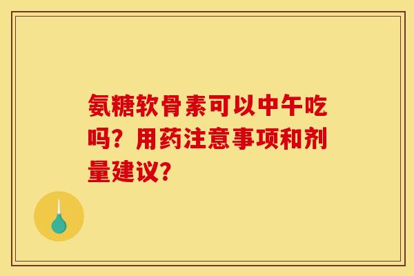 氨糖软骨素可以中午吃吗？用药注意事项和剂量建议？