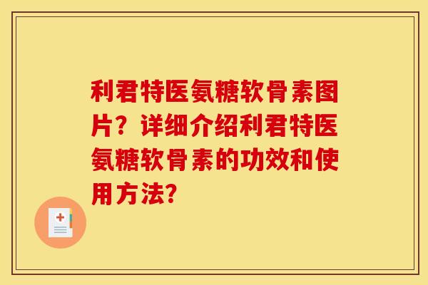 利君特医氨糖软骨素图片？详细介绍利君特医氨糖软骨素的功效和使用方法？