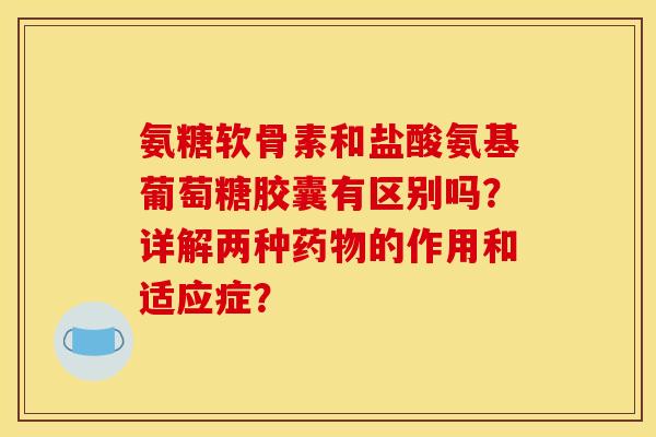 氨糖软骨素和盐酸氨基葡萄糖胶囊有区别吗？详解两种药物的作用和适应症？