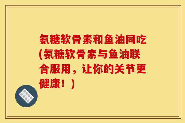 氨糖软骨素和鱼油同吃(氨糖软骨素与鱼油联合服用，让你的关节更健康！)