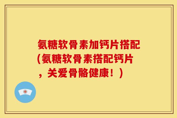 氨糖软骨素加钙片搭配(氨糖软骨素搭配钙片，关爱骨骼健康！)