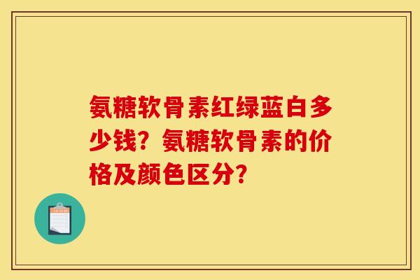 氨糖软骨素红绿蓝白多少钱？氨糖软骨素的价格及颜色区分？