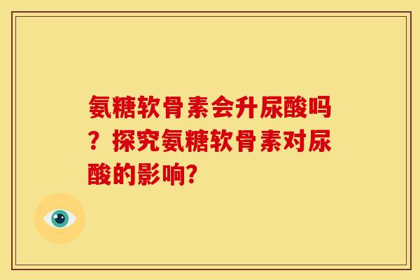 氨糖软骨素会升尿酸吗？探究氨糖软骨素对尿酸的影响？
