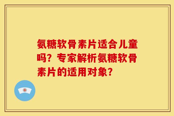 氨糖软骨素片适合儿童吗？专家解析氨糖软骨素片的适用对象？