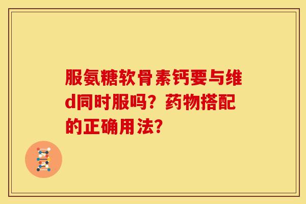服氨糖软骨素钙要与维d同时服吗？药物搭配的正确用法？