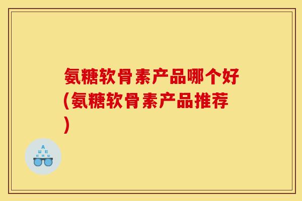 氨糖软骨素产品哪个好(氨糖软骨素产品推荐)