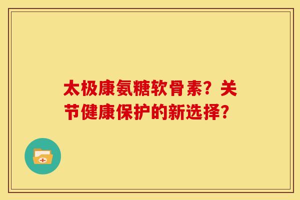太极康氨糖软骨素？关节健康保护的新选择？