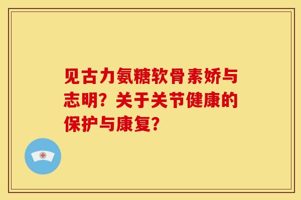 见古力氨糖软骨素娇与志明？关于关节健康的保护与康复？