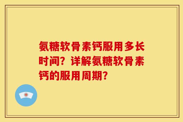 氨糖软骨素钙服用多长时间？详解氨糖软骨素钙的服用周期？