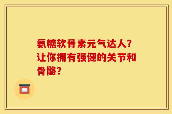 氨糖软骨素元气达人？让你拥有强健的关节和骨骼？